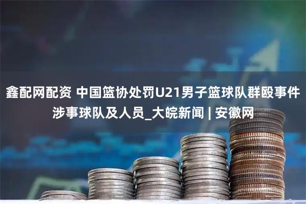 鑫配网配资 中国篮协处罚U21男子篮球队群殴事件涉事球队及人员_大皖新闻 | 安徽网