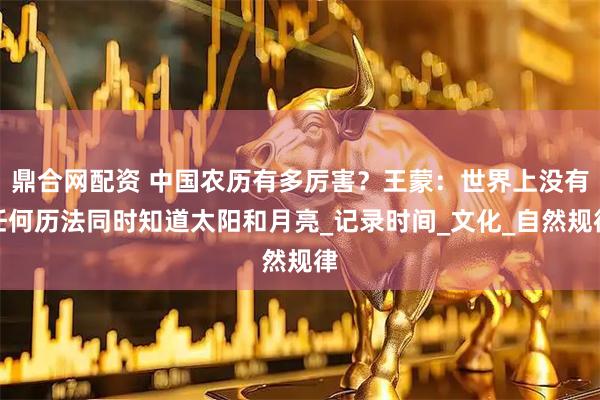 鼎合网配资 中国农历有多厉害?王蒙:世界上没有任何历法同时知道太阳和月亮_记录时间_文化_自然规律