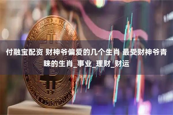 付融宝配资 财神爷偏爱的几个生肖 最受财神爷青睐的生肖_事业_理财_财运