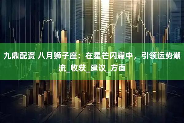 九鼎配资 八月狮子座：在星芒闪耀中，引领运势潮流_收获_建议_方面