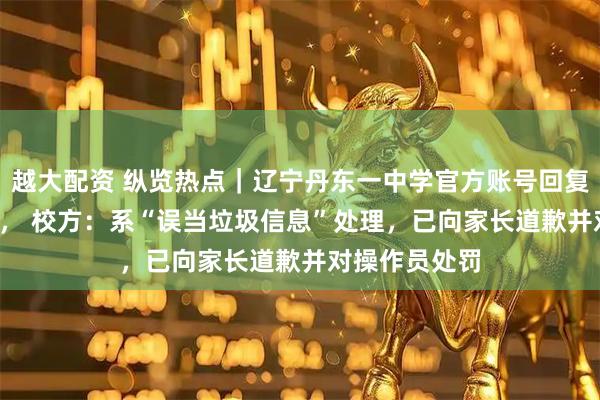越大配资 纵览热点｜辽宁丹东一中学官方账号回复家长“gun”， 校方：系“误当垃圾信息”处理，已向家长道歉并对操作员处罚