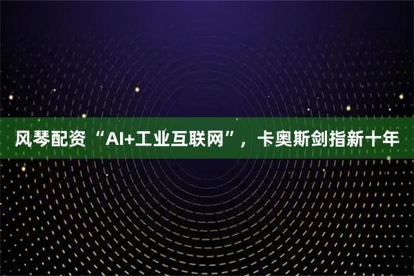 风琴配资 “AI+工业互联网”，卡奥斯剑指新十年