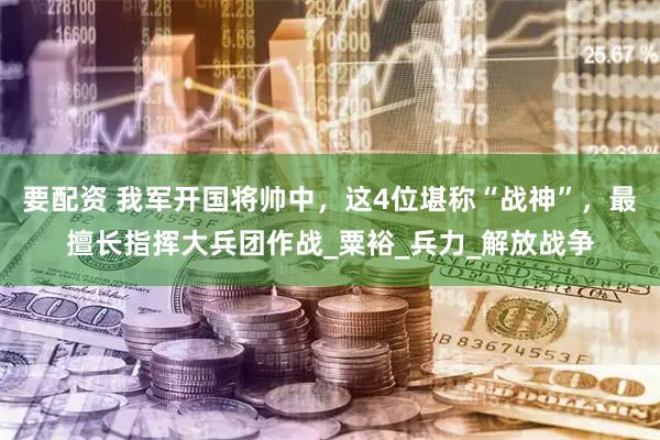 要配资 我军开国将帅中，这4位堪称“战神”，最擅长指挥大兵团作战_粟裕_兵力_解放战争