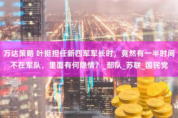 万达策略 叶挺担任新四军军长时，竟然有一半时间不在军队，里面有何隐情？_部队_苏联_国民党