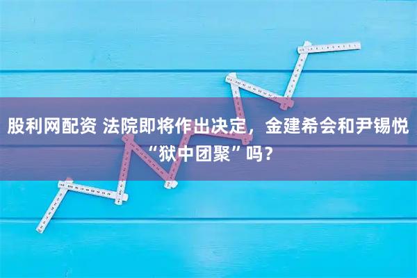 股利网配资 法院即将作出决定，金建希会和尹锡悦“狱中团聚”吗？