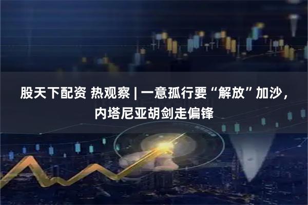 股天下配资 热观察 | 一意孤行要“解放”加沙，内塔尼亚胡剑走偏锋