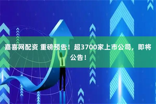 嘉喜网配资 重磅预告！超3700家上市公司，即将公告！