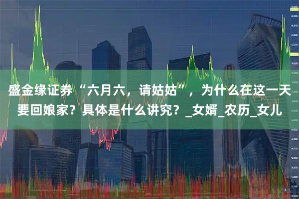 盛金缘证券 “六月六，请姑姑”，为什么在这一天要回娘家？具体是什么讲究？_女婿_农历_女儿