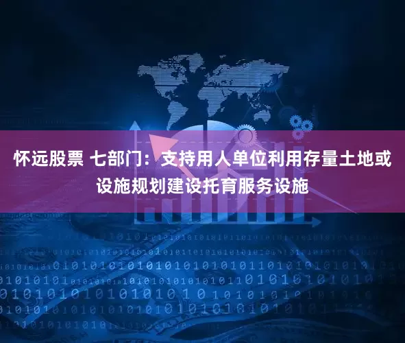 怀远股票 七部门：支持用人单位利用存量土地或设施规划建设托育服务设施
