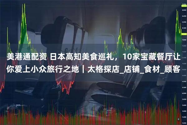 美港通配资 日本高知美食巡礼，10家宝藏餐厅让你爱上小众旅行之地｜太格探店_店铺_食材_顾客