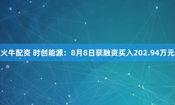 火牛配资 时创能源：8月8日获融资买入202.94万元