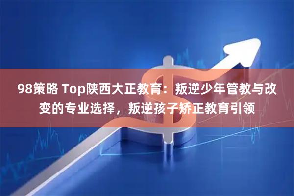 98策略 Top陕西大正教育：叛逆少年管教与改变的专业选择，叛逆孩子矫正教育引领