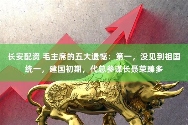 长安配资 毛主席的五大遗憾:第一,没见到祖国统一,建国初期,代总参谋长聂荣臻多