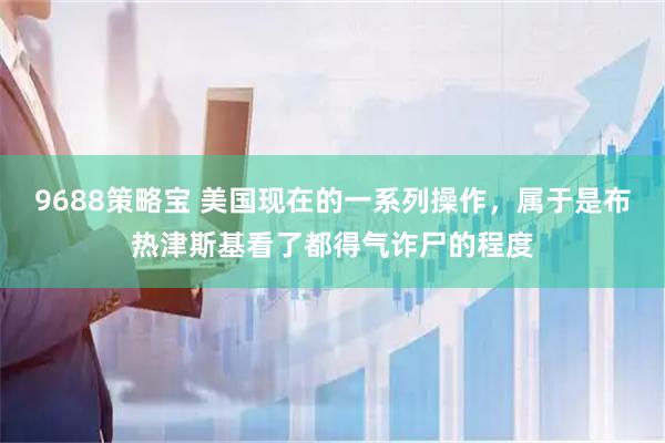 9688策略宝 美国现在的一系列操作,属于是布热津斯基看了都得气诈尸的程度