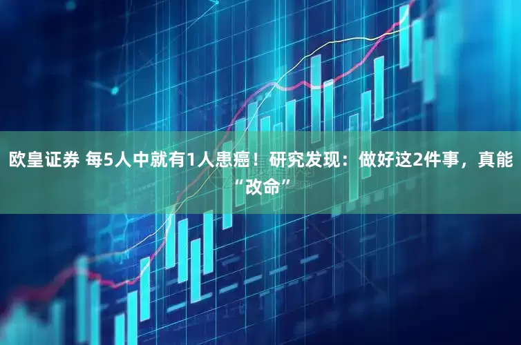 欧皇证券 每5人中就有1人患癌！研究发现：做好这2件事，真能“改命”